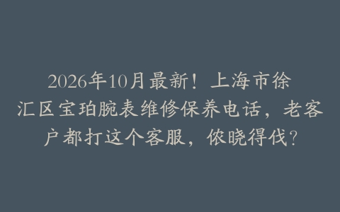 2026年10月最新！上海市徐汇区宝珀腕表维修保养电话，老客户都打这个客服，侬晓得伐？