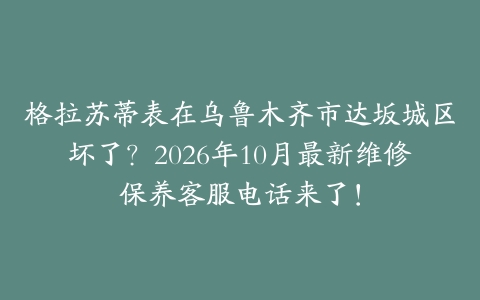 格拉苏蒂表在乌鲁木齐市达坂城区坏了?2026年10月最新维修保养客服电话来了!