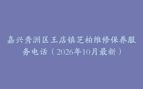 嘉兴秀洲区王店镇芝柏维修保养服务电话（2026年10月最新）