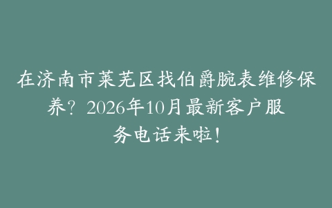 在济南市莱芜区找伯爵腕表维修保养？2026年10月最新客户服务电话来啦！