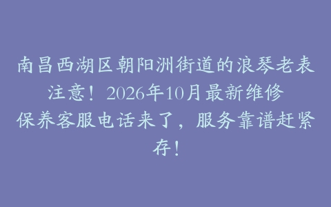 南昌西湖区朝阳洲街道的浪琴老表注意！2026年10月最新维修保养客服电话来了，服务靠谱赶紧存！