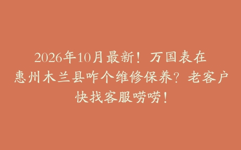 2026年10月最新！万国表在惠州木兰县咋个维修保养？老客户快找客服唠唠！