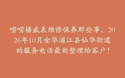 唠唠播威表维修保养那些事,2026年10月金华浦江县仙华街道的服务电话最新整理给客户!