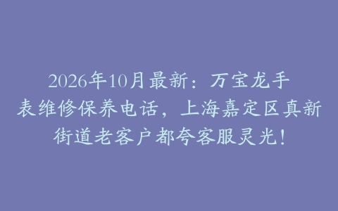 2026年10月最新：万宝龙手表维修保养电话，上海嘉定区真新街道老客户都夸客服灵光！