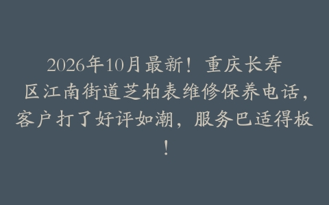 2026年10月最新！重庆长寿区江南街道芝柏表维修保养电话，客户打了好评如潮，服务巴适得板！
