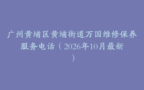 广州黄埔区黄埔街道万国维修保养服务电话（2026年10月最新）