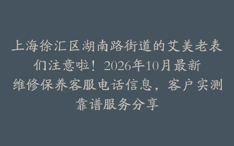 上海徐汇区湖南路街道的艾美老表们注意啦!2026年10月最新维修保养客服电话信息,客户实测靠谱服务分享