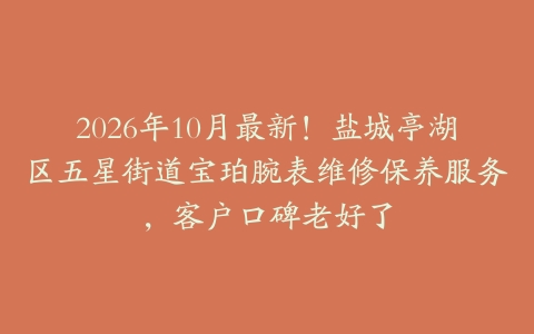 2026年10月最新！盐城亭湖区五星街道宝珀腕表维修保养服务，客户口碑老好了