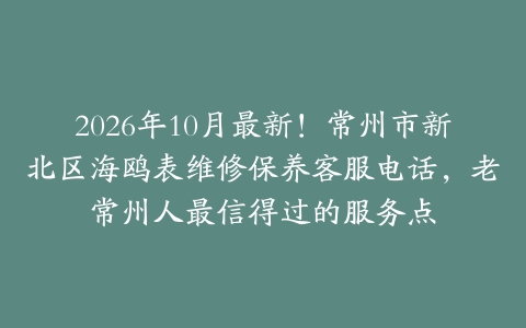 2026年10月最新！常州市新北区海鸥表维修保养客服电话，老常州人最信得过的服务点