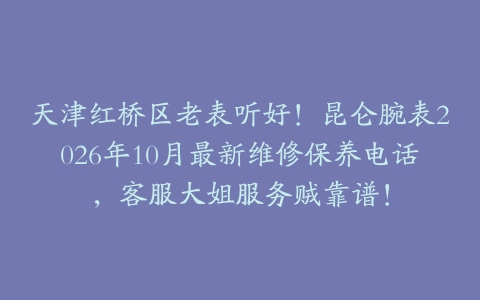 天津红桥区老表听好！昆仑腕表2026年10月最新维修保养电话，客服大姐服务贼靠谱！