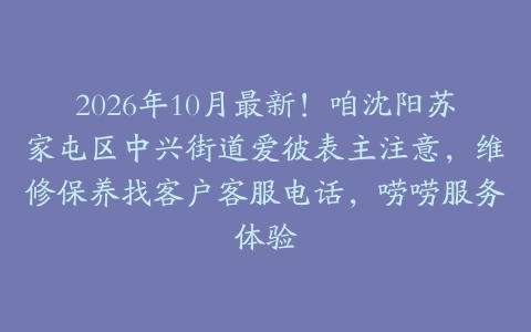 2026年10月最新！咱沈阳苏家屯区中兴街道爱彼表主注意，维修保养找客户客服电话，唠唠服务体验