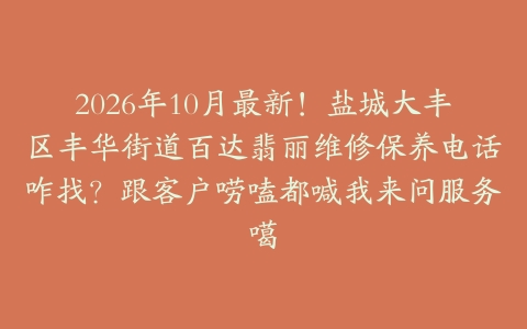 2026年10月最新！盐城大丰区丰华街道百达翡丽维修保养电话咋找？跟客户唠嗑都喊我来问服务噶