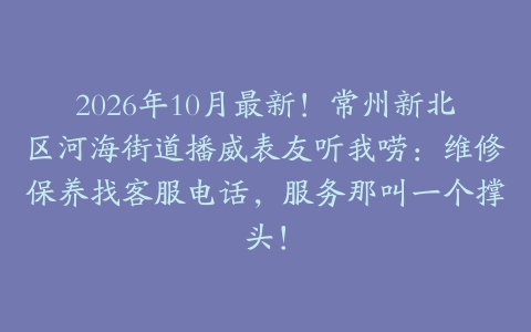 2026年10月最新！常州新北区河海街道播威表友听我唠：维修保养找客服电话，服务那叫一个撑头！