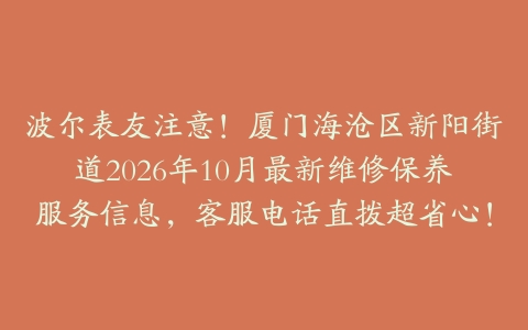 波尔表友注意！厦门海沧区新阳街道2026年10月最新维修保养服务信息，客服电话直拨超省心！