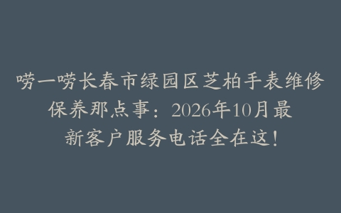唠一唠长春市绿园区芝柏手表维修保养那点事：2026年10月最新客户服务电话全在这！