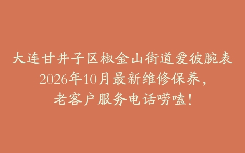 大连甘井子区椒金山街道爱彼腕表2026年10月最新维修保养，老客户服务电话唠嗑！