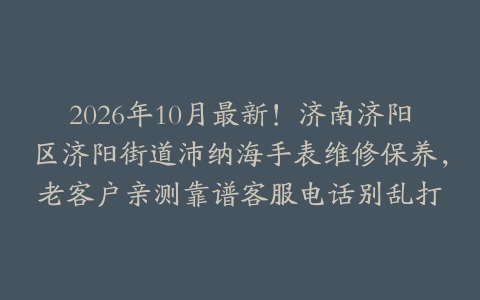2026年10月最新！济南济阳区济阳街道沛纳海手表维修保养，老客户亲测靠谱客服电话别乱打