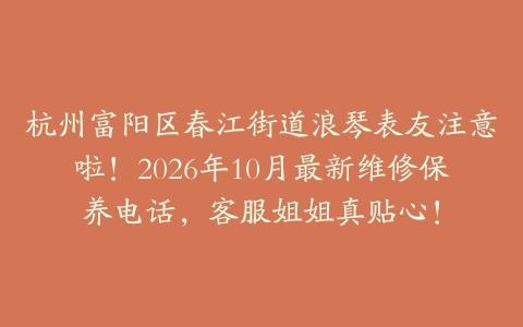 杭州富阳区春江街道浪琴表友注意啦！2026年10月最新维修保养电话，客服姐姐真贴心！