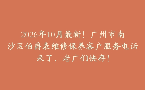 2026年10月最新！广州市南沙区伯爵表维修保养客户服务电话来了，老广们快存！