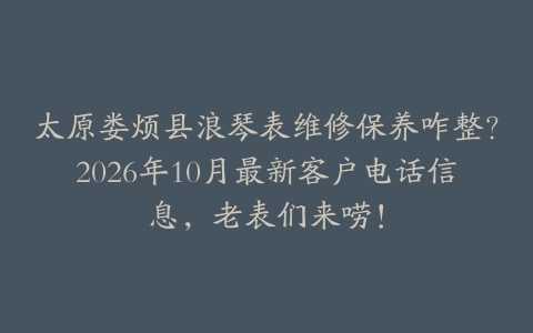 太原娄烦县浪琴表维修保养咋整？2026年10月最新客户电话信息，老表们来唠！