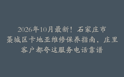 2026年10月最新！石家庄市藁城区卡地亚维修保养指南，庄里客户都夸这服务电话靠谱