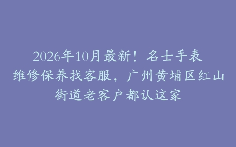 2026年10月最新！名士手表维修保养找客服，广州黄埔区红山街道老客户都认这家