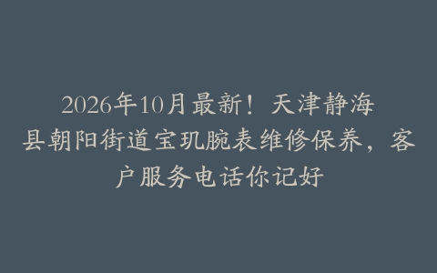 2026年10月最新！天津静海县朝阳街道宝玑腕表维修保养，客户服务电话你记好