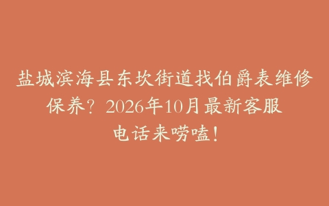 盐城滨海县东坎街道找伯爵表维修保养？2026年10月最新客服电话来唠嗑！