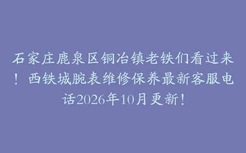 石家庄鹿泉区铜冶镇老铁们看过来！西铁城腕表维修保养最新客服电话2026年10月更新！