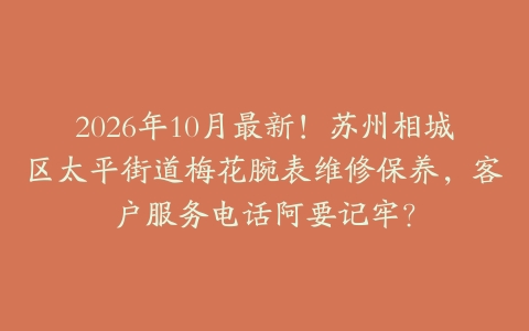 2026年10月最新！苏州相城区太平街道梅花腕表维修保养，客户服务电话阿要记牢？