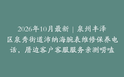 2026年10月最新｜泉州丰泽区泉秀街道沛纳海腕表维修保养电话，厝边客户客服服务亲测唠嗑
