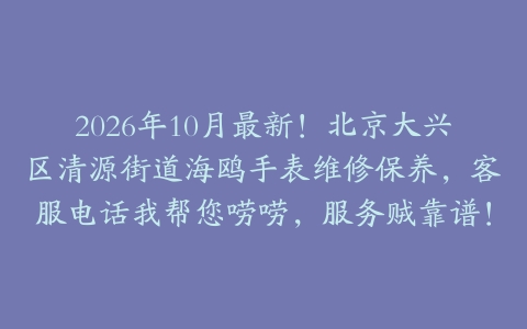 2026年10月最新！北京大兴区清源街道海鸥手表维修保养，客服电话我帮您唠唠，服务贼靠谱！