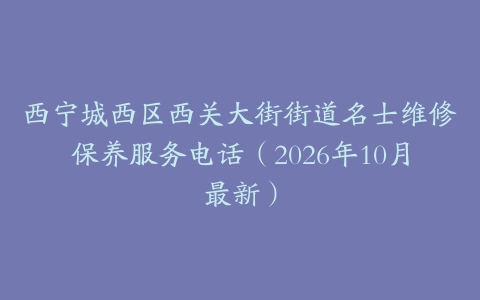 西宁城西区西关大街街道名士维修保养服务电话（2026年10月最新）