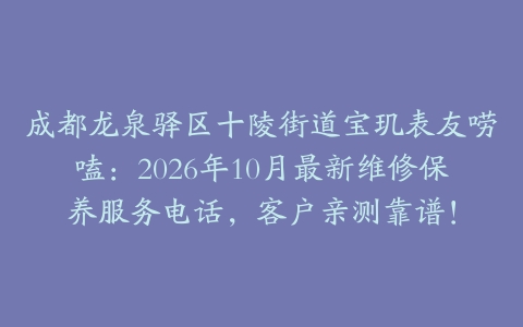 成都龙泉驿区十陵街道宝玑表友唠嗑：2026年10月最新维修保养服务电话，客户亲测靠谱！