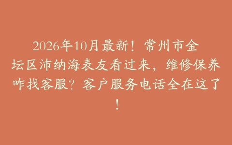 2026年10月最新！常州市金坛区沛纳海表友看过来，维修保养咋找客服？客户服务电话全在这了！