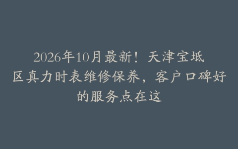 2026年10月最新！天津宝坻区真力时表维修保养，客户口碑好的服务点在这