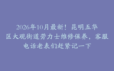 2026年10月最新！昆明五华区大观街道劳力士维修保养，客服电话老表们赶紧记一下