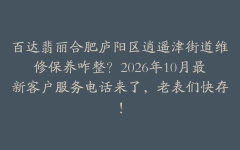 百达翡丽合肥庐阳区逍遥津街道维修保养咋整？2026年10月最新客户服务电话来了，老表们快存！