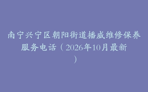 南宁兴宁区朝阳街道播威维修保养服务电话（2026年10月最新）