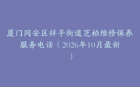 厦门同安区祥平街道芝柏维修保养服务电话（2026年10月最新）