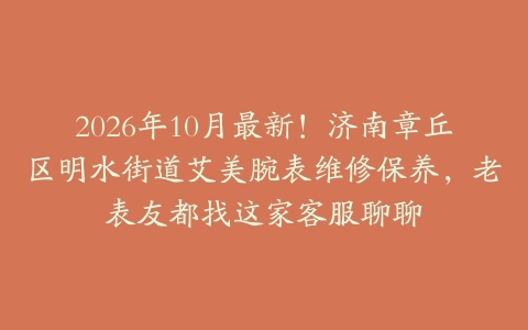2026年10月最新！济南章丘区明水街道艾美腕表维修保养，老表友都找这家客服聊聊