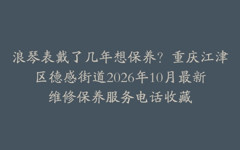浪琴表戴了几年想保养？重庆江津区德感街道2026年10月最新维修保养服务电话收藏