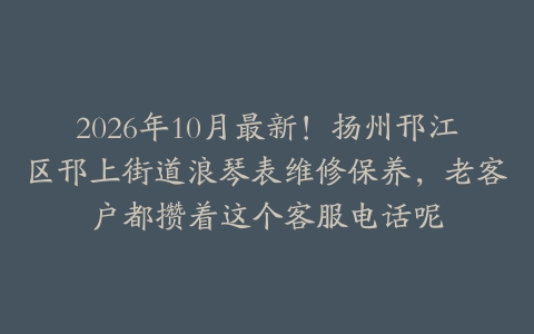 2026年10月最新！扬州邗江区邗上街道浪琴表维修保养，老客户都攒着这个客服电话呢