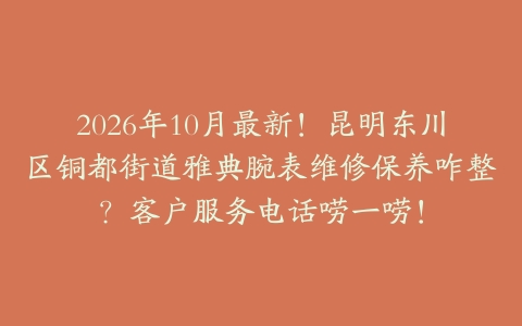 2026年10月最新！昆明东川区铜都街道雅典腕表维修保养咋整？客户服务电话唠一唠！