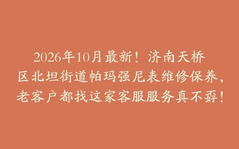 2026年10月最新！济南天桥区北坦街道帕玛强尼表维修保养，老客户都找这家客服服务真不孬！