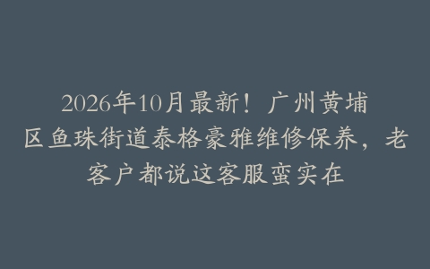 2026年10月最新！广州黄埔区鱼珠街道泰格豪雅维修保养，老客户都说这客服蛮实在