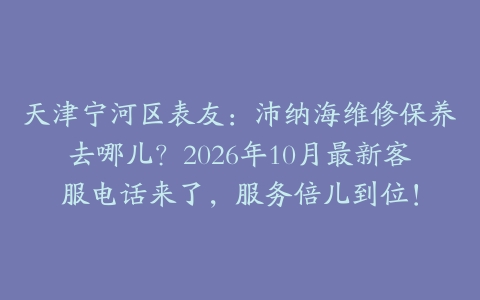 天津宁河区表友：沛纳海维修保养去哪儿？2026年10月最新客服电话来了，服务倍儿到位！