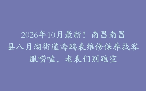 2026年10月最新！南昌南昌县八月湖街道海鸥表维修保养找客服唠嗑，老表们别跑空