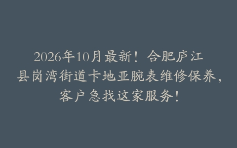 2026年10月最新！合肥庐江县岗湾街道卡地亚腕表维修保养，客户急找这家服务！