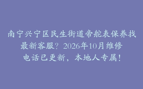 南宁兴宁区民生街道帝舵表保养找最新客服？2026年10月维修电话已更新，本地人专属！